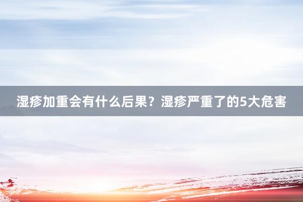 湿疹加重会有什么后果？湿疹严重了的5大危害