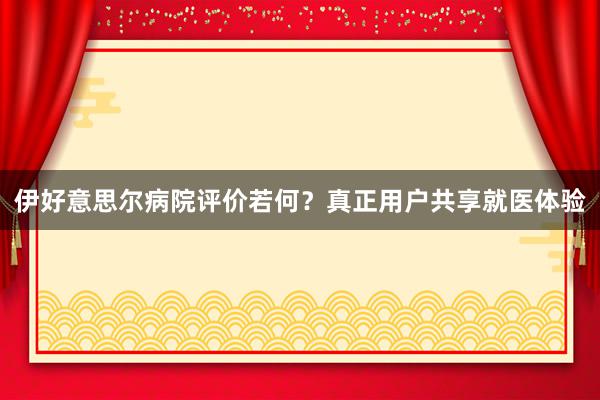 伊好意思尔病院评价若何？真正用户共享就医体验