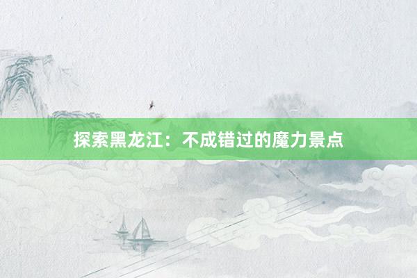 探索黑龙江：不成错过的魔力景点